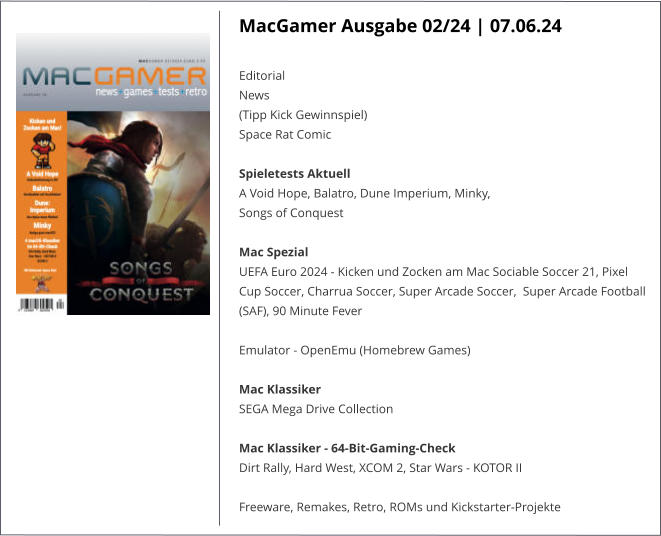 MacGamer Ausgabe 02/24 | 07.06.24  Editorial News (Tipp Kick Gewinnspiel) Space Rat Comic Spieletests Aktuell A Void Hope, Balatro, Dune Imperium, Minky, Songs of Conquest Mac Spezial UEFA Euro 2024 - Kicken und Zocken am Mac Sociable Soccer 21, Pixel Cup Soccer, Charrua Soccer, Super Arcade Soccer,  Super Arcade Football (SAF), 90 Minute Fever Emulator - OpenEmu (Homebrew Games) Mac Klassiker SEGA Mega Drive Collection Mac Klassiker - 64-Bit-Gaming-Check Dirt Rally, Hard West, XCOM 2, Star Wars - KOTOR II Freeware, Remakes, Retro, ROMs und Kickstarter-Projekte